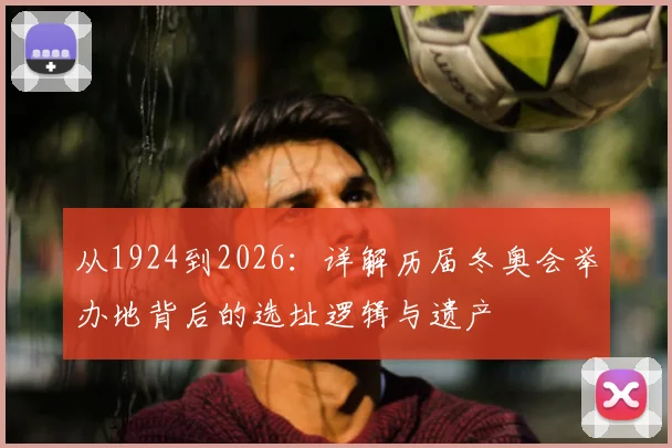 从1924到2026:详解历届冬奥会举办地背后的选址逻辑与遗产