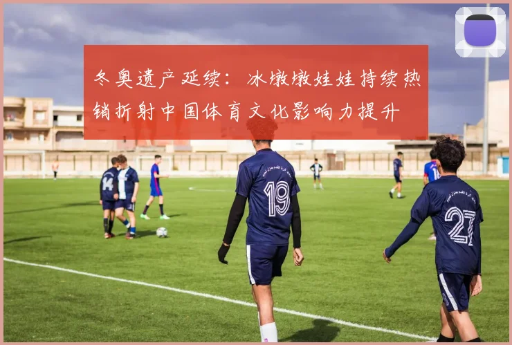 冬奥遗产延续:冰墩墩娃娃持续热销折射中国体育文化影响力提升