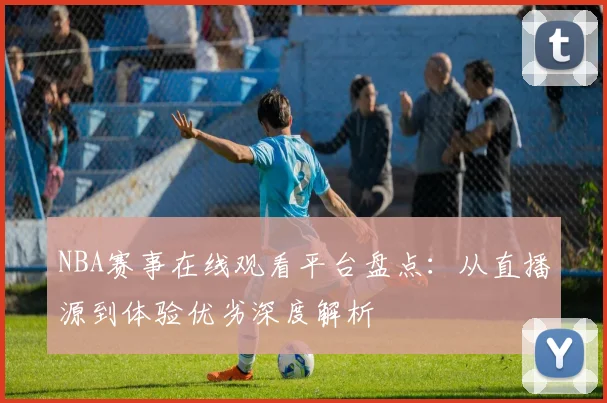NBA赛事在线观看平台盘点:从直播源到体验优劣深度解析