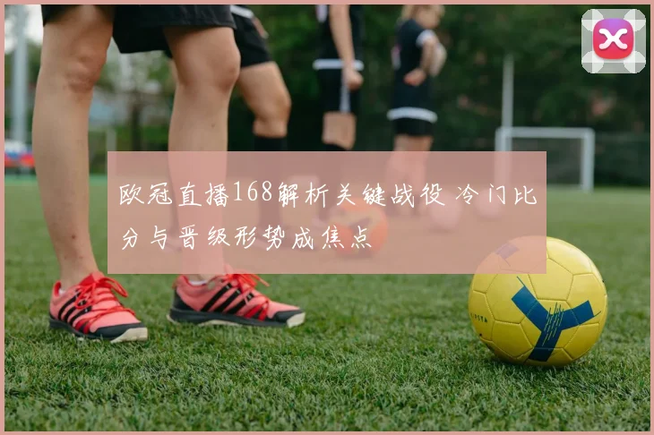 欧冠直播168解析关键战役 冷门比分与晋级形势成焦点