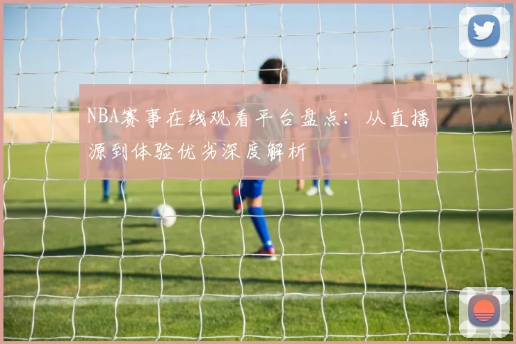 NBA赛事在线观看平台盘点:从直播源到体验优劣深度解析