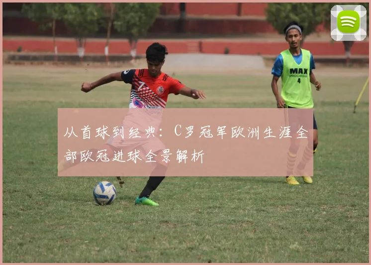 从首球到经典:C罗冠军欧洲生涯全部欧冠进球全景解析