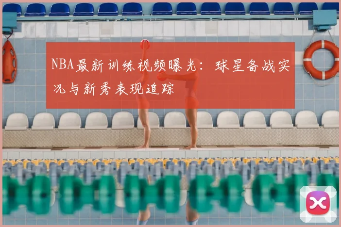 NBA最新训练视频曝光：球星备战实况与新秀表现追踪