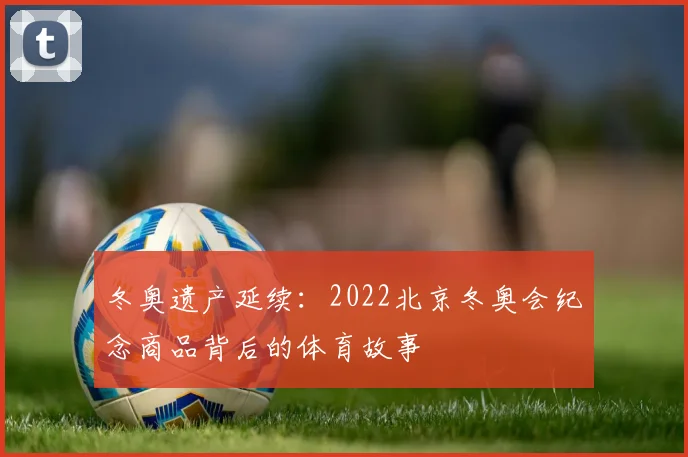冬奥遗产延续:2022北京冬奥会纪念商品背后的体育故事