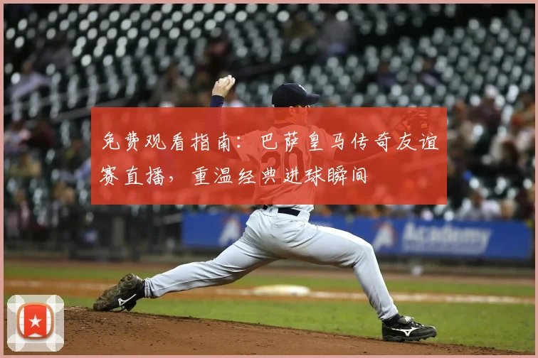 免费观看指南：巴萨皇马传奇友谊赛直播，重温经典进球瞬间