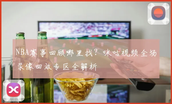NBA赛事回顾哪里找？咪咕视频全场录像回放专区全解析