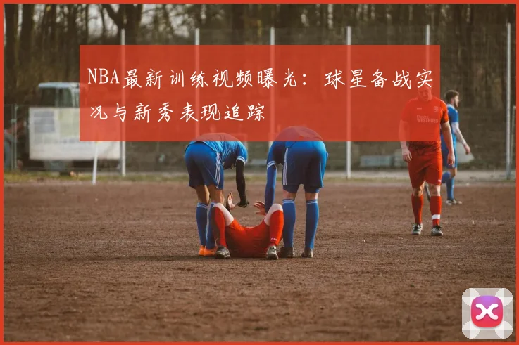 NBA最新训练视频曝光：球星备战实况与新秀表现追踪