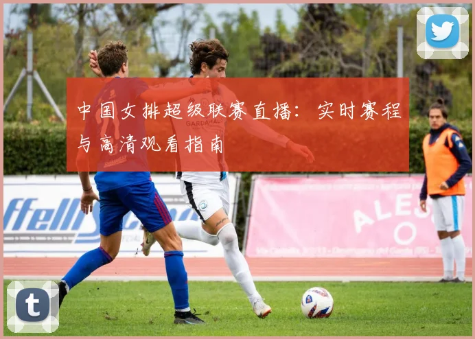 中国女排超级联赛直播：实时赛程与高清观看指南